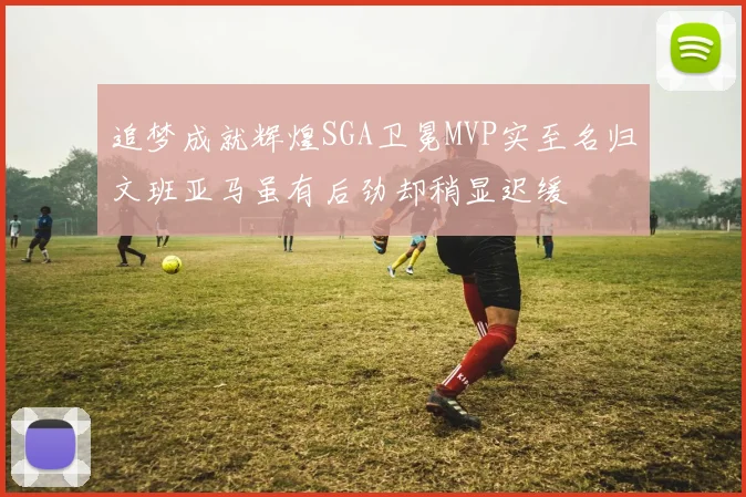 追梦成就辉煌SGA卫冕MVP实至名归文班亚马虽有后劲却稍显迟缓