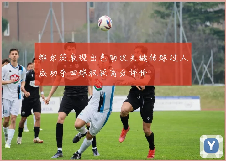 维尔茨表现出色助攻关键传球过人成功夺回球权获高分评价