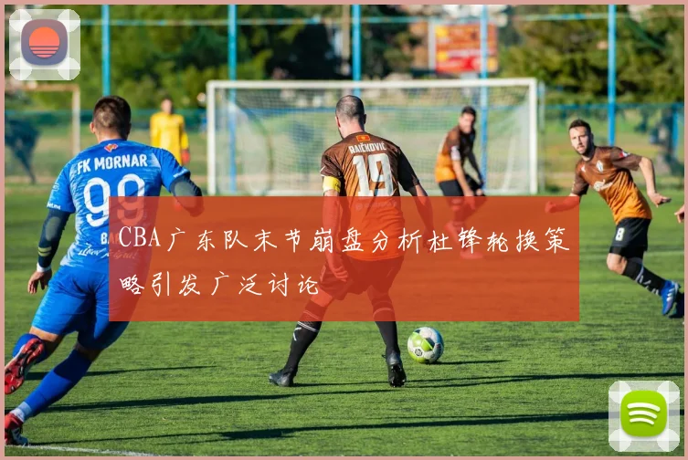 CBA广东队末节崩盘分析杜锋轮换策略引发广泛讨论