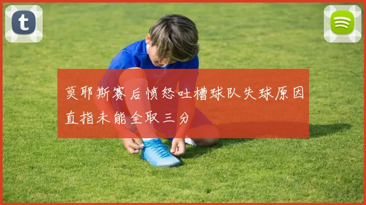 莫耶斯赛后愤怒吐槽球队失球原因直指未能全取三分