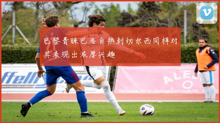 巴黎青睐巴洛贡热刺切尔西同样对其表现出浓厚兴趣
