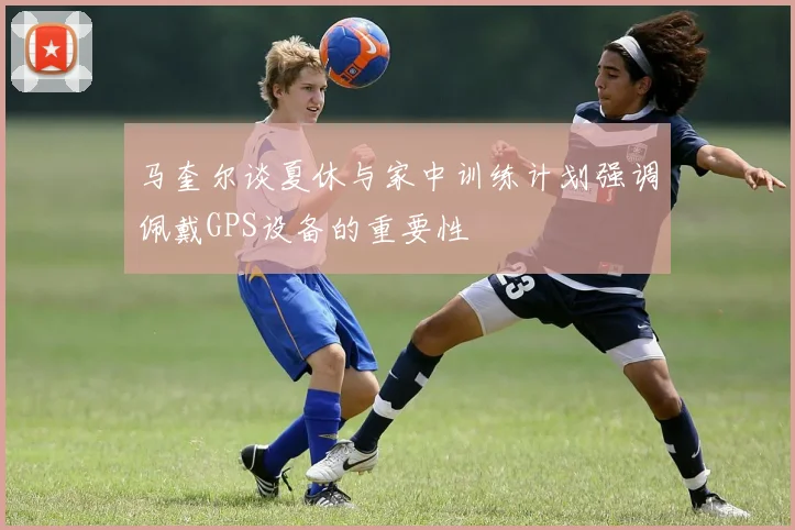 马奎尔谈夏休与家中训练计划强调佩戴GPS设备的重要性