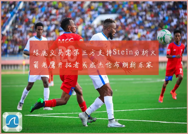 绿鹿交易需第三方支持Stein分析火箭老鹰开拓者或成杰伦布朗新东家