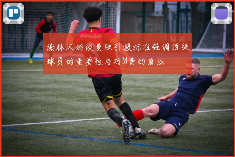 谢林汉姆谈曼联引援标准强调顶级球员的重要性与对M费的看法