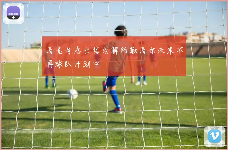 马竞考虑出售或解约勒马尔未来不再球队计划中