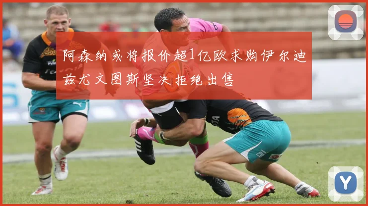 阿森纳或将报价超1亿欧求购伊尔迪兹尤文图斯坚决拒绝出售