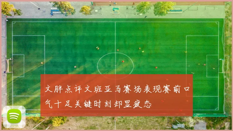 文胖点评文班亚马赛场表现赛前口气十足关键时刻却显疲态