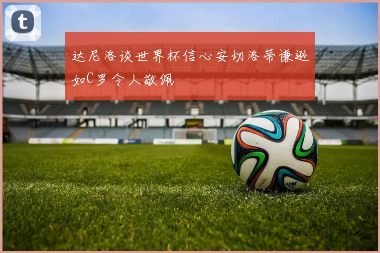 达尼洛谈世界杯信心安切洛蒂谦逊如C罗令人敬佩