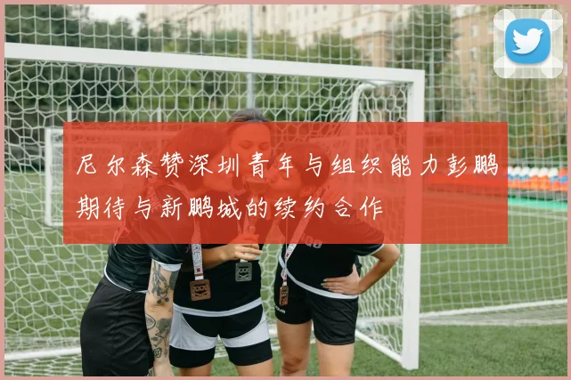 尼尔森赞深圳青年与组织能力彭鹏期待与新鹏城的续约合作