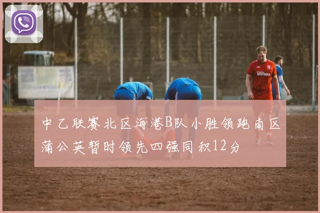 中乙联赛北区海港B队小胜领跑南区蒲公英暂时领先四强同积12分