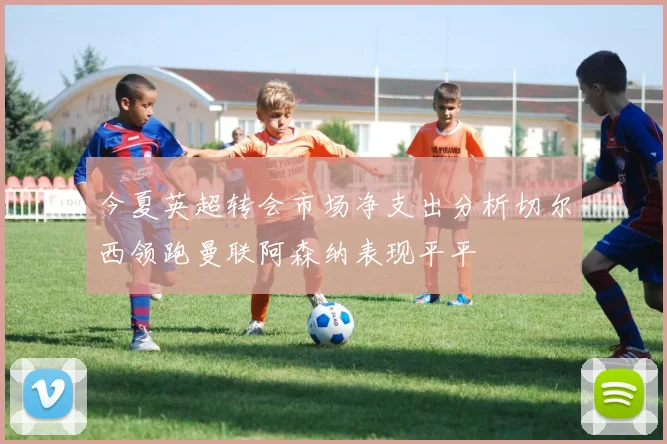 今夏英超转会市场净支出分析切尔西领跑曼联阿森纳表现平平