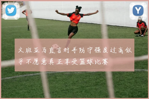 文班亚马直言对手防守强度过高似乎不愿意真正享受篮球比赛