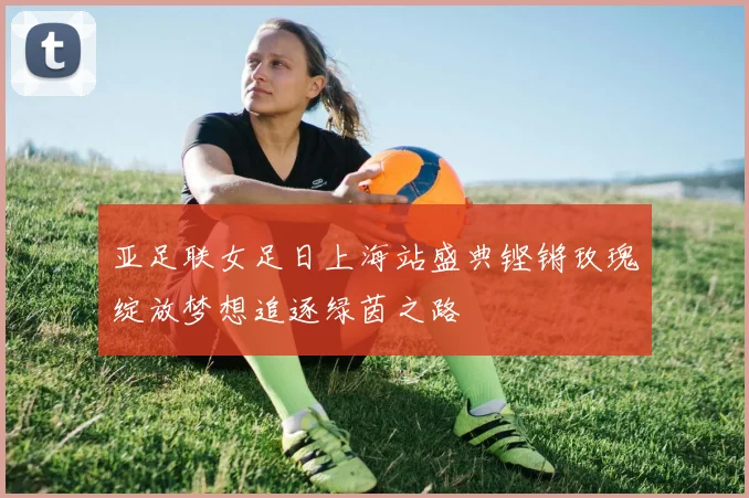 亚足联女足日上海站盛典铿锵玫瑰绽放梦想追逐绿茵之路
