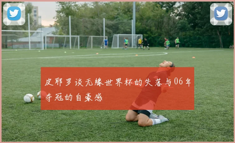 皮耶罗谈无缘世界杯的失落与06年夺冠的自豪感