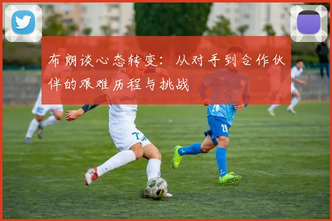 布朗谈心态转变：从对手到合作伙伴的艰难历程与挑战