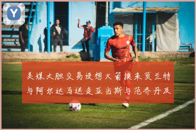 美媒大胆交易设想火箭换来莫兰特与阿尔达马送走亚当斯与范乔丹及两个选秀权