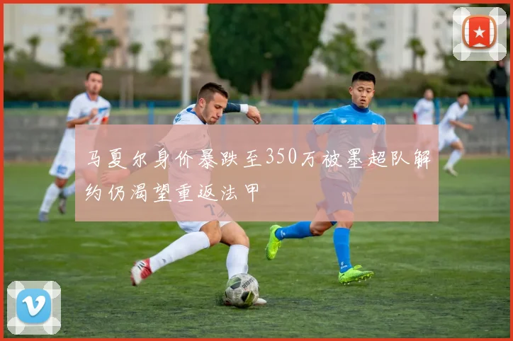 马夏尔身价暴跌至350万被墨超队解约仍渴望重返法甲
