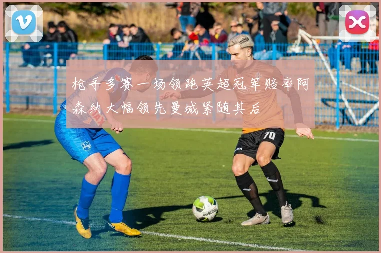 枪手多赛一场领跑英超冠军赔率阿森纳大幅领先曼城紧随其后