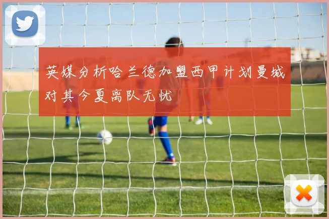 英媒分析哈兰德加盟西甲计划曼城对其今夏离队无忧