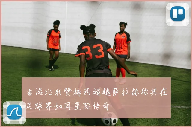 吉诺比利赞梅西超越萨拉赫称其在足球界如同星际传奇